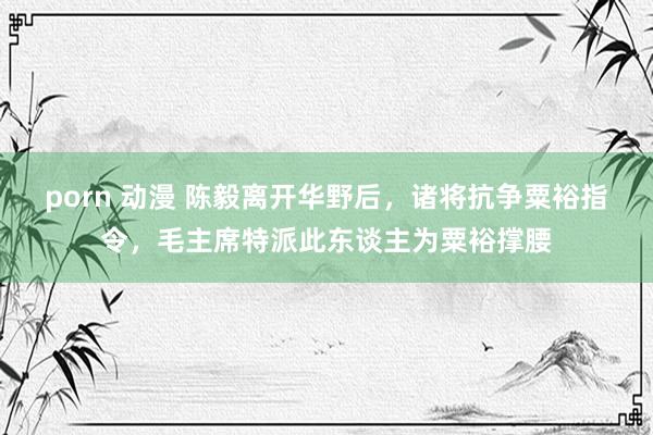 porn 动漫 陈毅离开华野后，诸将抗争粟裕指令，毛主席特派此东谈主为粟裕撑腰