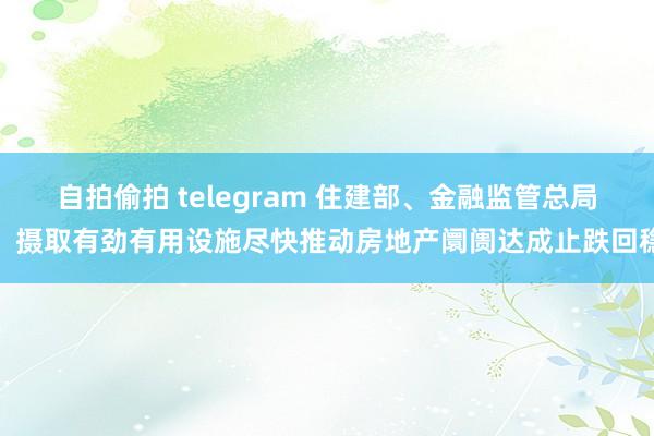 自拍偷拍 telegram 住建部、金融监管总局：摄取有劲有用设施尽快推动房地产阛阓达成止跌回稳