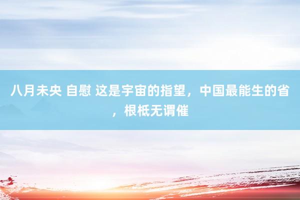 八月未央 自慰 这是宇宙的指望，中国最能生的省，根柢无谓催