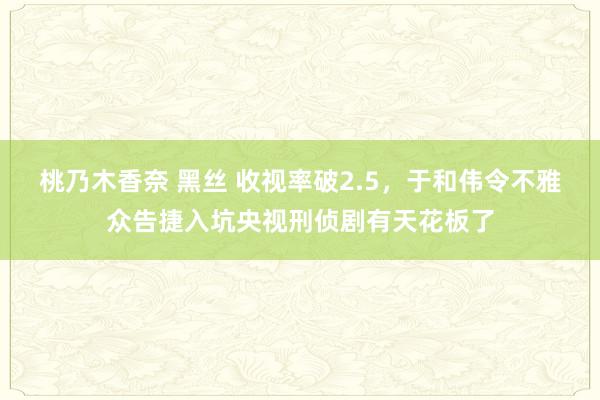 桃乃木香奈 黑丝 收视率破2.5，于和伟令不雅众告捷入坑央视刑侦剧有天花板了