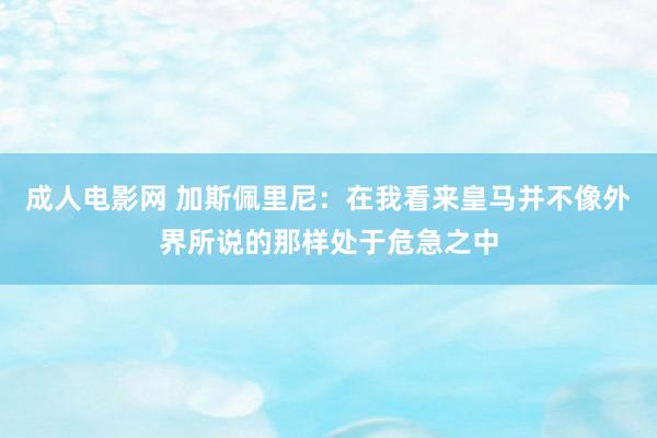 成人电影网 加斯佩里尼：在我看来皇马并不像外界所说的那样处于危急之中