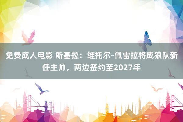免费成人电影 斯基拉：维托尔-佩雷拉将成狼队新任主帅，两边签约至2027年