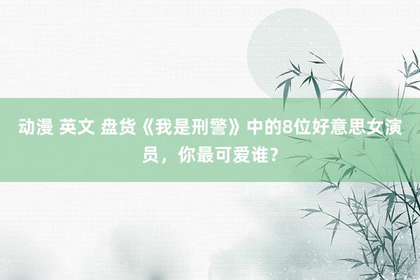 动漫 英文 盘货《我是刑警》中的8位好意思女演员，你最可爱谁？