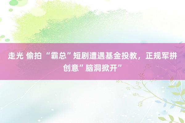 走光 偷拍 “霸总”短剧遭遇基金投教，正规军拼创意”脑洞掀开”