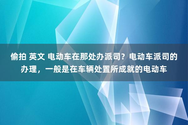 偷拍 英文 电动车在那处办派司？电动车派司的办理，一般是在车辆处置所成就的电动车