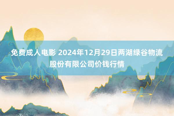 免费成人电影 2024年12月29日两湖绿谷物流股份有限公司价钱行情