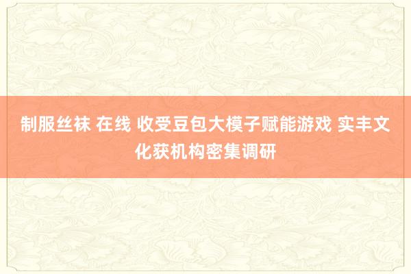 制服丝袜 在线 收受豆包大模子赋能游戏 实丰文化获机构密集调研