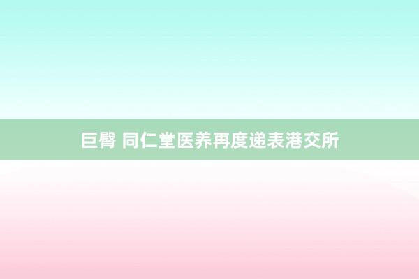巨臀 同仁堂医养再度递表港交所