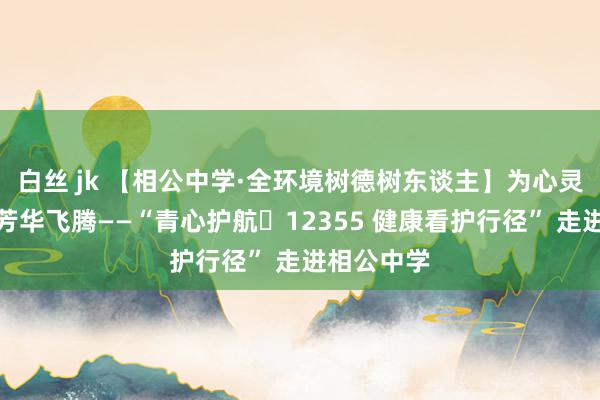 白丝 jk 【相公中学·全环境树德树东谈主】为心灵减负，让芳华飞腾——“青心护航・12355 健康看护行径” 走进相公中学