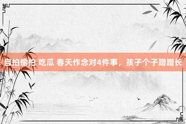 自拍偷拍 吃瓜 春天作念对4件事，孩子个子蹭蹭长