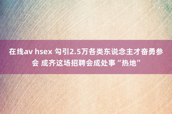 在线av hsex 勾引2.5万各类东说念主才奋勇参会 成齐这场招聘会成处事“热地”