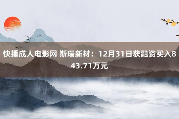 快播成人电影网 斯瑞新材：12月31日获融资买入843.71万元
