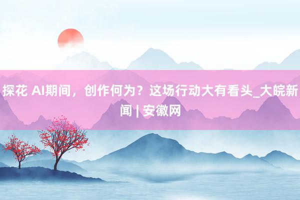 探花 AI期间，创作何为？这场行动大有看头_大皖新闻 | 安徽网