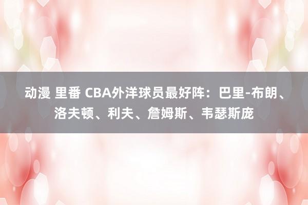 动漫 里番 CBA外洋球员最好阵：巴里-布朗、洛夫顿、利夫、詹姆斯、韦瑟斯庞