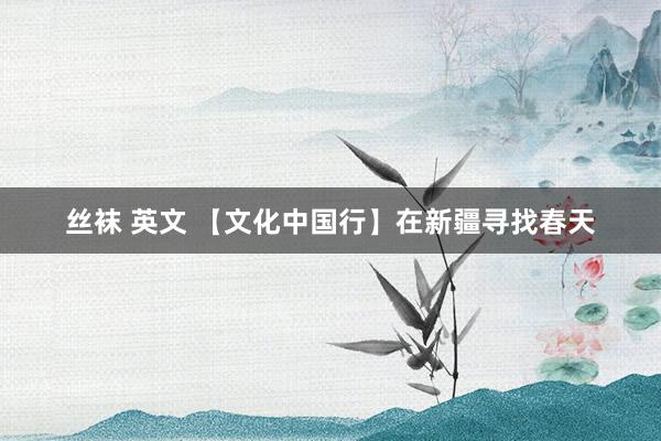 丝袜 英文 【文化中国行】在新疆寻找春天