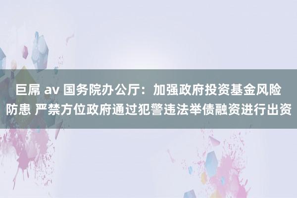 巨屌 av 国务院办公厅：加强政府投资基金风险防患 严禁方位政府通过犯警违法举债融资进行出资