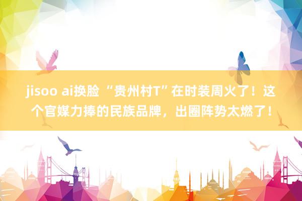 jisoo ai换脸 “贵州村T”在时装周火了！这个官媒力捧的民族品牌，出圈阵势太燃了！