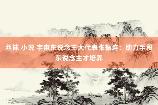 丝袜 小说 宇宙东说念主大代表张振连：助力手段东说念主才培养